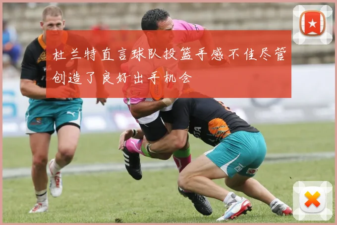 杜兰特直言球队投篮手感不佳尽管创造了良好出手机会