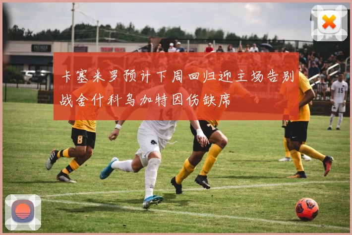 卡塞米罗预计下周回归迎主场告别战舍什科乌加特因伤缺席