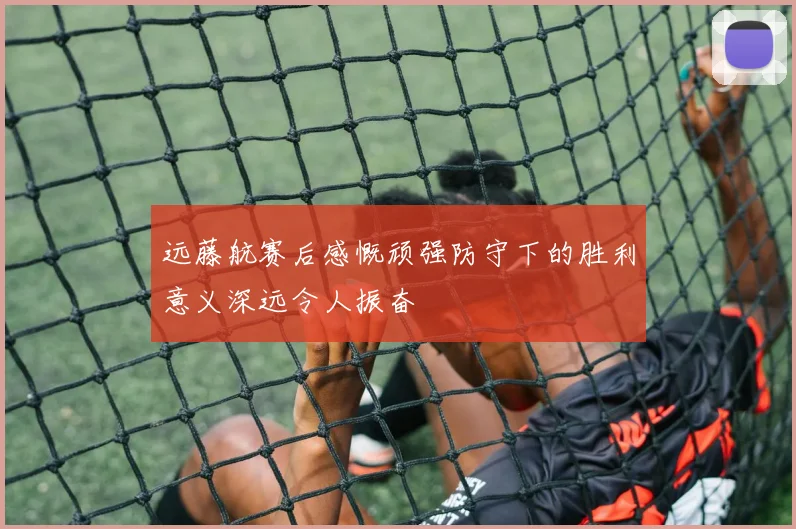 远藤航赛后感慨顽强防守下的胜利意义深远令人振奋
