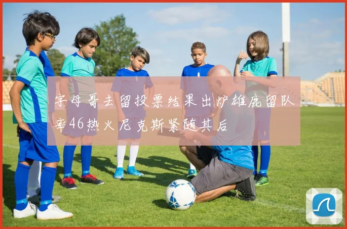 字母哥去留投票结果出炉雄鹿留队率46热火尼克斯紧随其后