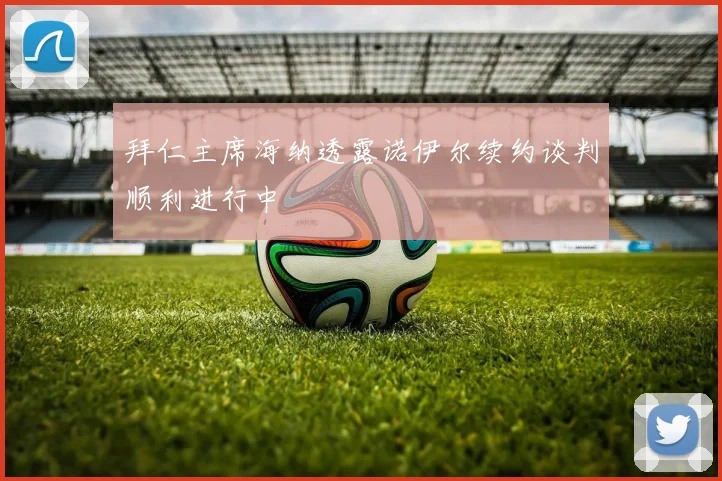 拜仁主席海纳透露诺伊尔续约谈判顺利进行中
