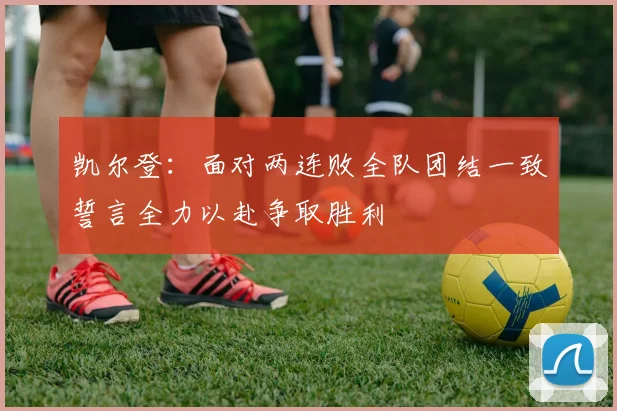凯尔登：面对两连败全队团结一致誓言全力以赴争取胜利
