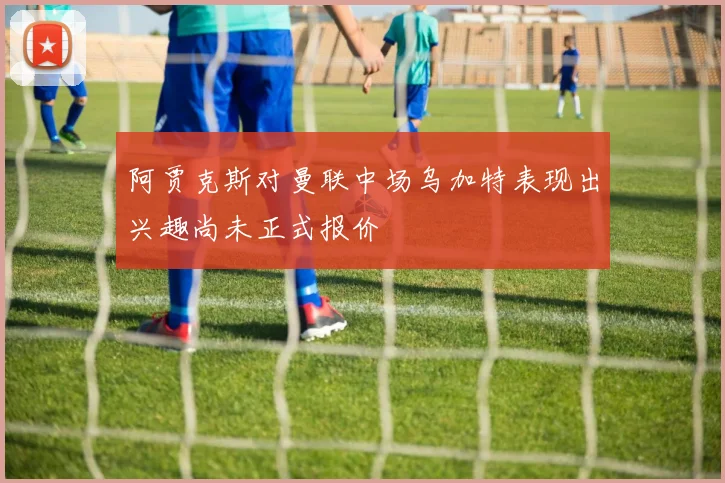 阿贾克斯对曼联中场乌加特表现出兴趣尚未正式报价