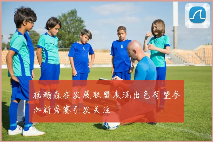 杨瀚森在发展联盟表现出色有望参加新秀赛引发关注
