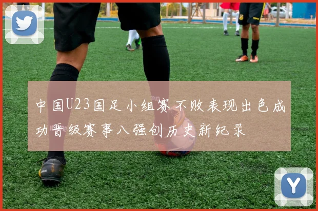 中国U23国足小组赛不败表现出色成功晋级赛事八强创历史新纪录