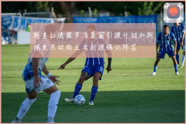 斯基拉透露罗马夏窗引援计划加斯佩里尼欲购五名新援强化阵容