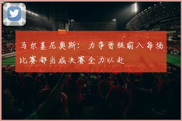 马尔基尼奥斯：力争晋级前八每场比赛都当成决赛全力以赴