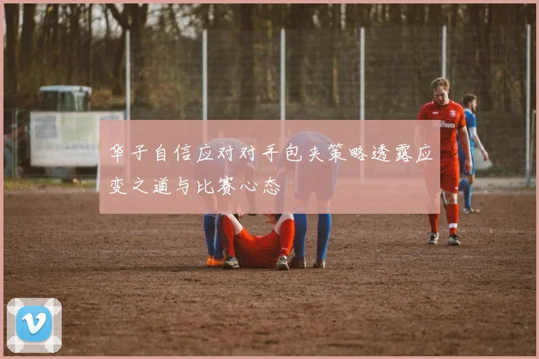 华子自信应对对手包夹策略透露应变之道与比赛心态