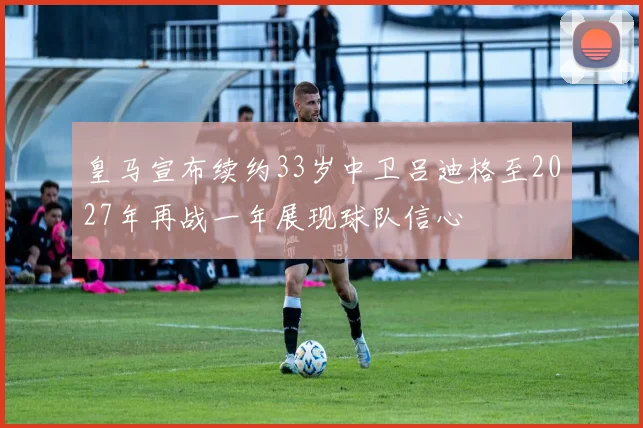 皇马宣布续约33岁中卫吕迪格至2027年再战一年展现球队信心