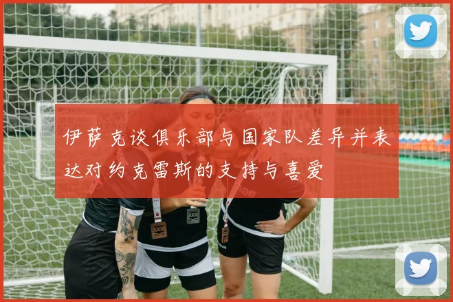 伊萨克谈俱乐部与国家队差异并表达对约克雷斯的支持与喜爱