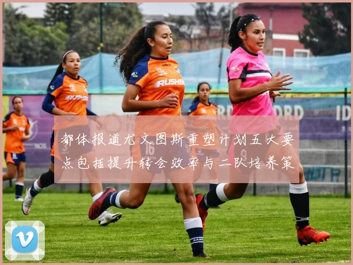 都体报道尤文图斯重塑计划五大要点包括提升转会效率与二队培养策略