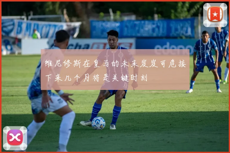 维尼修斯在皇马的未来岌岌可危接下来几个月将是关键时刻