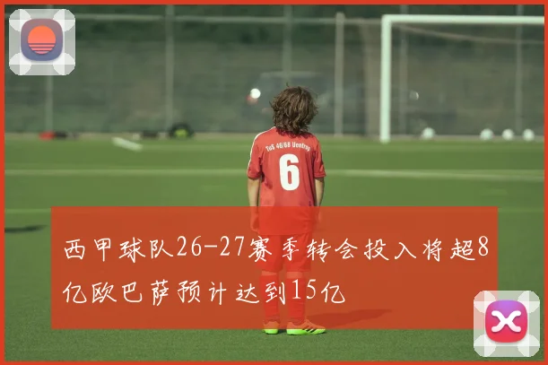 西甲球队26-27赛季转会投入将超8亿欧巴萨预计达到15亿