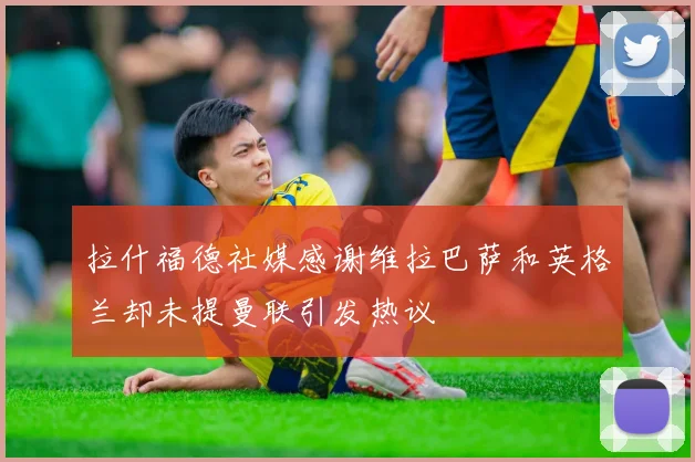 拉什福德社媒感谢维拉巴萨和英格兰却未提曼联引发热议