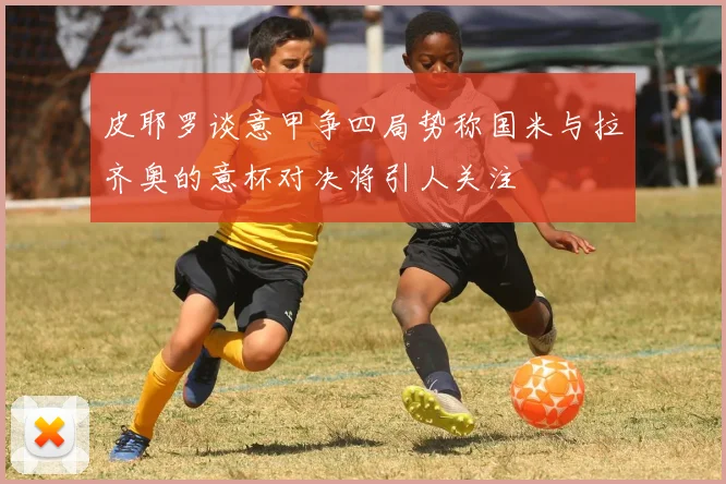 皮耶罗谈意甲争四局势称国米与拉齐奥的意杯对决将引人关注