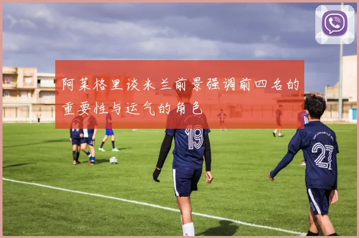 阿莱格里谈米兰前景强调前四名的重要性与运气的角色