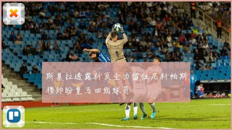斯基拉透露科莫全力留住尼科帕斯穆帅盼皇马回购球员